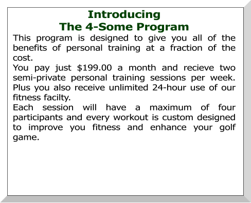 Introducing  The 4-Some Program This program is designed to give you all of the benefits of personal training at a fraction of the cost. You pay just $199.00 a month and recieve two semi-private personal training sessions per week.  Plus you also receive unlimited 24-hour use of our fitness facilty. Each session will have a maximum of four participants and every workout is custom designed to improve you fitness and enhance your golf game.