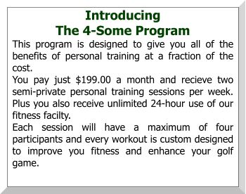 Introducing  The 4-Some Program This program is designed to give you all of the benefits of personal training at a fraction of the cost. You pay just $199.00 a month and recieve two semi-private personal training sessions per week.  Plus you also receive unlimited 24-hour use of our fitness facilty. Each session will have a maximum of four participants and every workout is custom designed to improve you fitness and enhance your golf game.