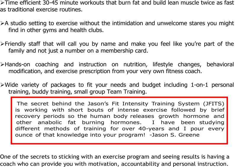 Time efficient 30-45 minute workouts that burn fat and build lean muscle twice as fast  as traditional exercise routines.   A studio setting to exercise without the intimidation and unwelcome stares you might  find in other gyms and health clubs.   Friendly staff that will call you by name and make you feel like you’re part of the  family and not just a number on a membership card.   Hands-on coaching and instruction on nutrition, lifestyle changes, behavioral  modification, and exercise prescription from your very own fitness coach.   Wide variety of packages to fit your needs and budget including 1-on-1 personal  training, buddy training, small group Team Training.        One of the secrets to sticking with an exercise program and seeing results is having a  coach who can provide you with motivation, accountability and personal instruction.    The secret behind the Jason’s Fit Intensity Training System (JFITS) is working with short bouts of intense exercise followed by brief recovery periods so the human body releases growth hormone and other anabolic fat burning hormones.  I have been studying different methods of training for over 40-years and I pour every ounce of that knowledge into your program!  -Jason S. Greene