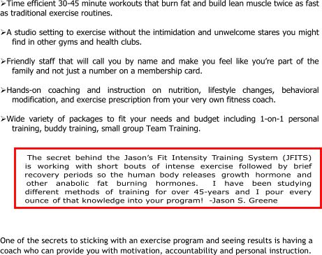 Time efficient 30-45 minute workouts that burn fat and build lean muscle twice as fast  as traditional exercise routines.   A studio setting to exercise without the intimidation and unwelcome stares you might  find in other gyms and health clubs.   Friendly staff that will call you by name and make you feel like you’re part of the  family and not just a number on a membership card.   Hands-on coaching and instruction on nutrition, lifestyle changes, behavioral  modification, and exercise prescription from your very own fitness coach.   Wide variety of packages to fit your needs and budget including 1-on-1 personal  training, buddy training, small group Team Training.         One of the secrets to sticking with an exercise program and seeing results is having a  coach who can provide you with motivation, accountability and personal instruction.    The secret behind the Jason’s Fit Intensity Training System (JFITS) is working with short bouts of intense exercise followed by brief recovery periods so the human body releases growth hormone and other anabolic fat burning hormones.  I have been studying different methods of training for over 45-years and I pour every ounce of that knowledge into your program!  -Jason S. Greene